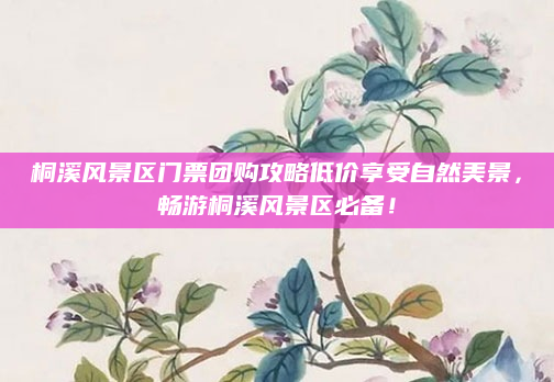 桐溪风景区门票团购攻略低价享受自然美景,畅游桐溪风景区必备!
