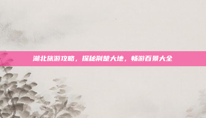 湖北旅游攻略,探秘荆楚大地,畅游百景大全
