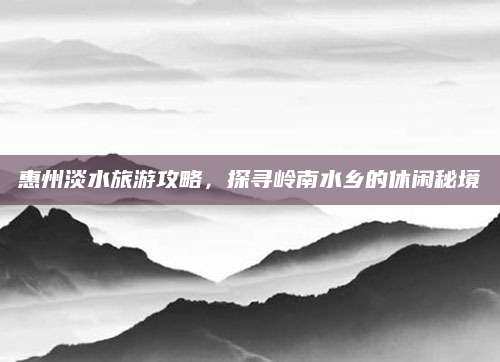 惠州淡水旅游攻略,探寻岭南水乡的休闲秘境
