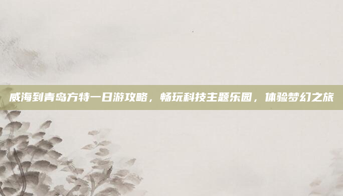 威海到青岛方特一日游攻略，畅玩科技主题乐园，体验梦幻之旅