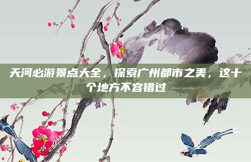 天河必游景点大全，探索广州都市之美，这十个地方不容错过