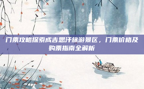 门票攻略探索成吉思汗旅游景区,门票价格及购票指南全解析