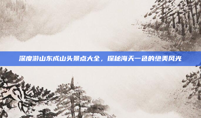 深度游山东成山头景点大全,探秘海天一色的绝美风光