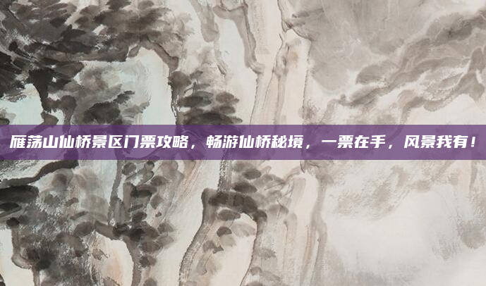 雁荡山仙桥景区门票攻略,畅游仙桥秘境,一票在手,风景我有!