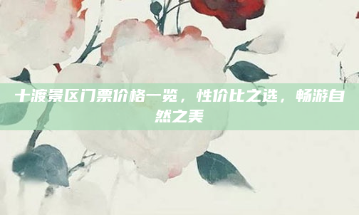 十渡景区门票价格一览，性价比之选，畅游自然之美