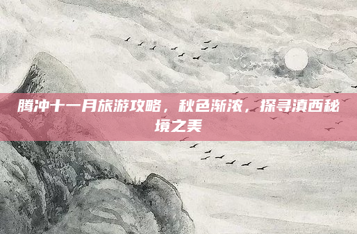 腾冲十一月旅游攻略，秋色渐浓，探寻滇西秘境之美