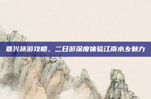 嘉兴旅游攻略，二日游深度体验江南水乡魅力