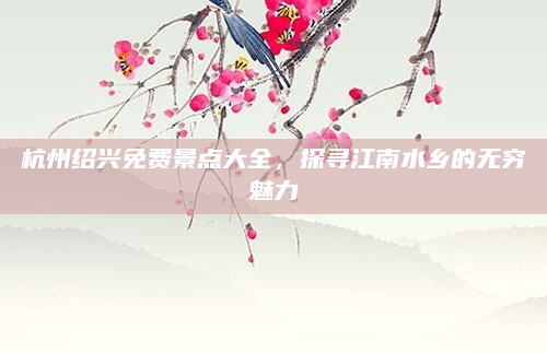 杭州绍兴免费景点大全,探寻江南水乡的无穷魅力