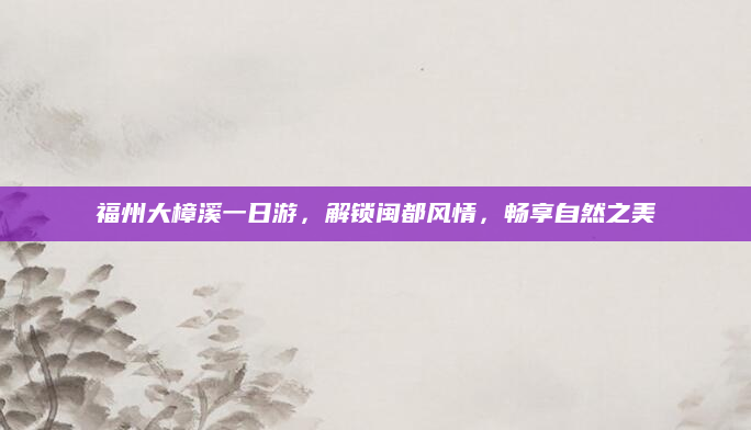福州大樟溪一日游,解锁闽都风情,畅享自然之美
