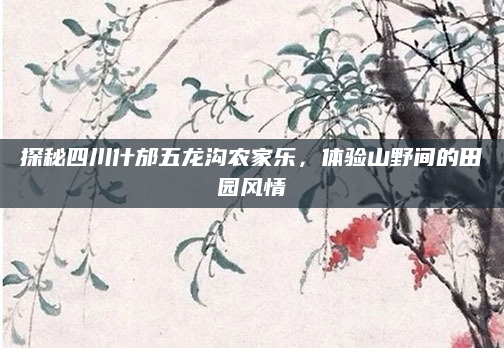 探秘四川什邡五龙沟农家乐,体验山野间的田园风情
