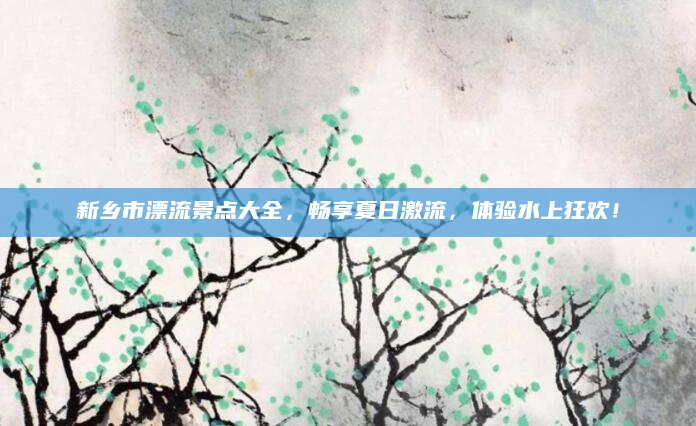 新乡市漂流景点大全,畅享夏日激流,体验水上狂欢!