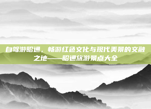 自驾游昭通，畅游红色文化与现代美景的交融之地——昭通旅游景点大全