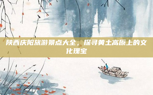 陕西庆阳旅游景点大全,探寻黄土高原上的文化瑰宝