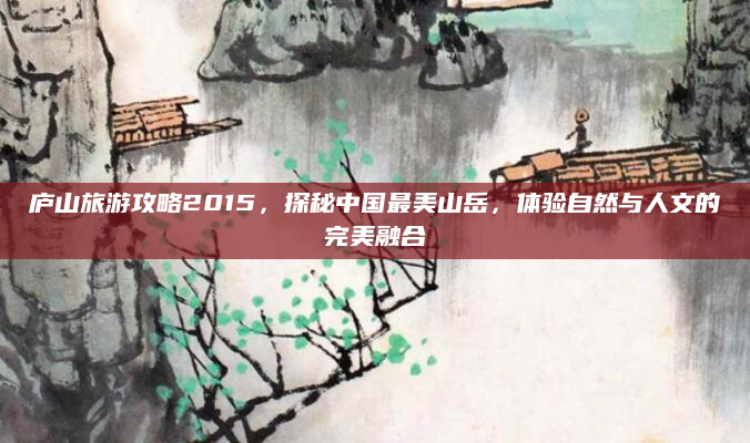 庐山旅游攻略2015，探秘中国最美山岳，体验自然与人文的完美融合