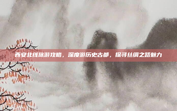 西安北线旅游攻略,深度游历史古都,探寻丝绸之路魅力