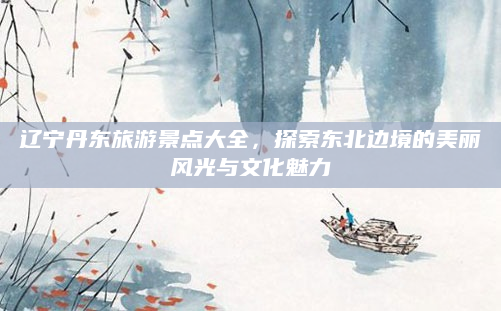 辽宁丹东旅游景点大全,探索东北边境的美丽风光与文化魅力