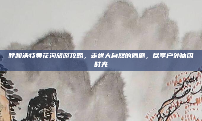 呼和浩特黄花沟旅游攻略,走进大自然的画廊,尽享户外休闲时光