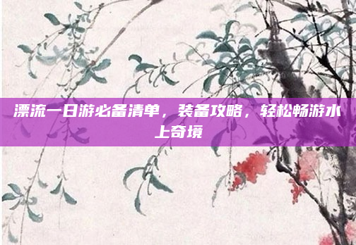 漂流一日游必备清单,装备攻略,轻松畅游水上奇境