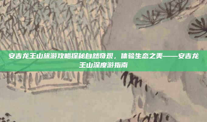 安吉龙王山旅游攻略探秘自然奇观，体验生态之美——安吉龙王山深度游指南