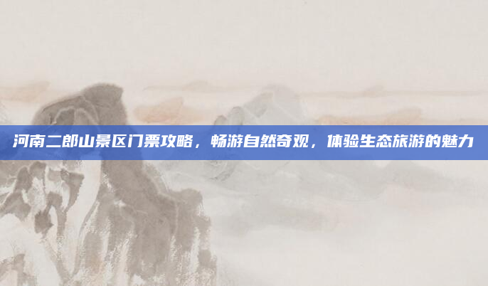 河南二郎山景区门票攻略，畅游自然奇观，体验生态旅游的魅力
