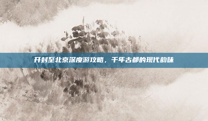 开封至北京深度游攻略,千年古都的现代韵味