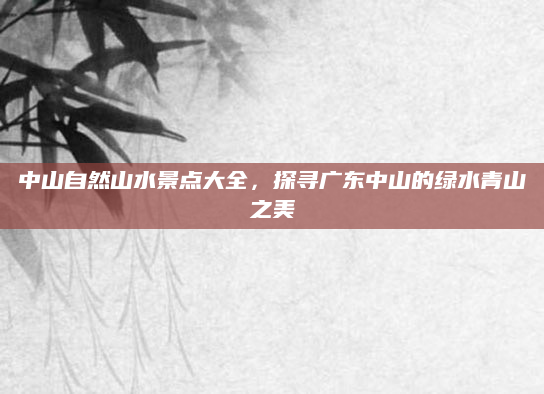 中山自然山水景点大全，探寻广东中山的绿水青山之美