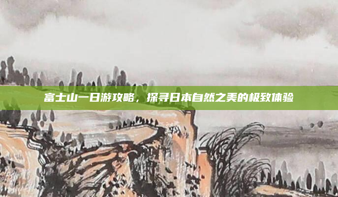 富士山一日游攻略,探寻日本自然之美的极致体验