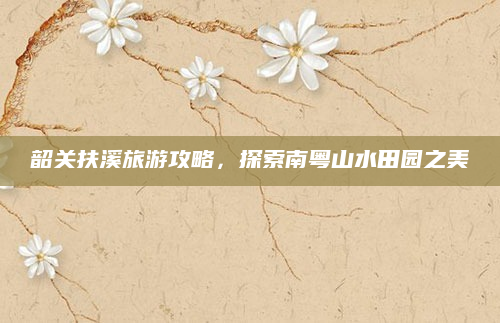 韶关扶溪旅游攻略，探索南粤山水田园之美