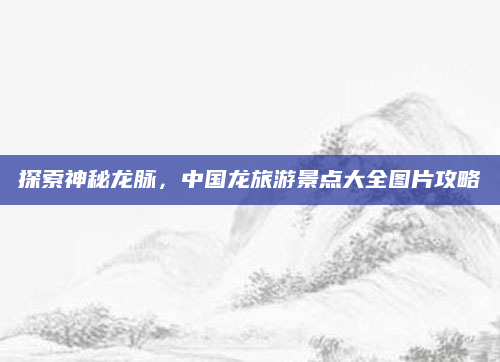 探索神秘龙脉,中国龙旅游景点大全图片攻略