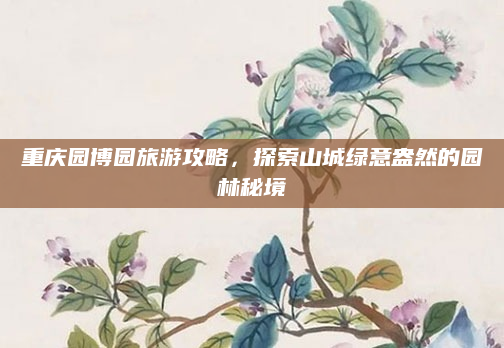 重庆园博园旅游攻略,探索山城绿意盎然的园林秘境