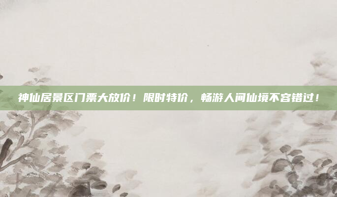 神仙居景区门票大放价！限时特价，畅游人间仙境不容错过！