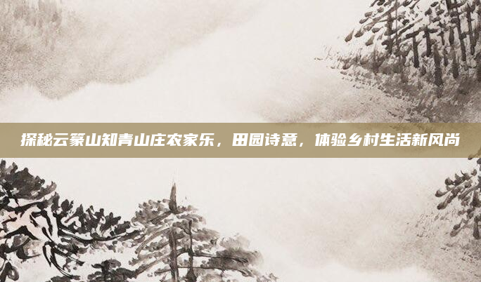 探秘云篆山知青山庄农家乐,田园诗意,体验乡村生活新风尚