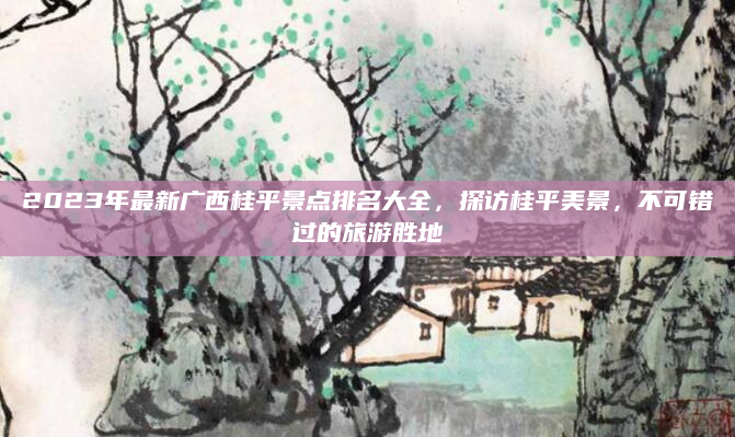 2023年最新广西桂平景点排名大全,探访桂平美景,不可错过的旅游胜地