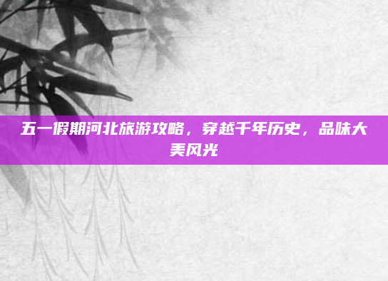 五一假期河北旅游攻略,穿越千年历史,品味大美风光