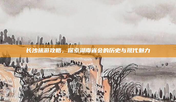 长沙旅游攻略,探索湖南省会的历史与现代魅力