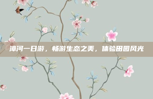 漳河一日游,畅游生态之美,体验田园风光