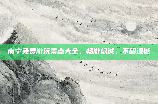 南宁免费游玩景点大全,畅游绿城,不留遗憾