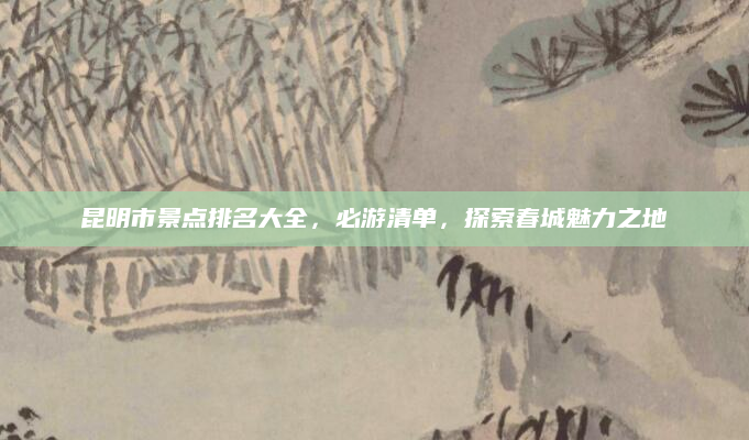 昆明市景点排名大全,必游清单,探索春城魅力之地