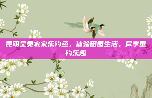 昆明呈贡农家乐钓鱼，体验田园生活，尽享垂钓乐趣