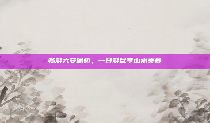 畅游六安周边,一日游尽享山水美景