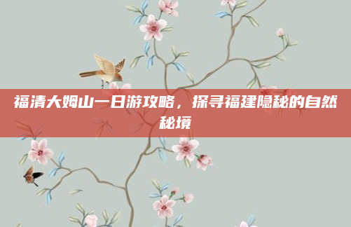 福清大姆山一日游攻略,探寻福建隐秘的自然秘境