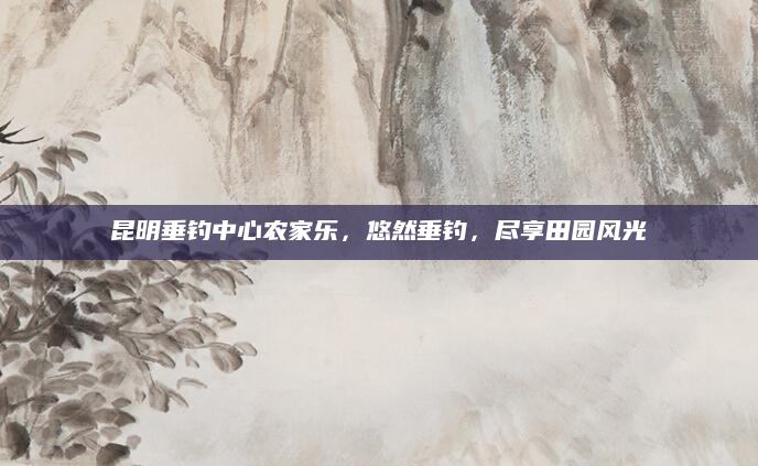 昆明垂钓中心农家乐,悠然垂钓,尽享田园风光