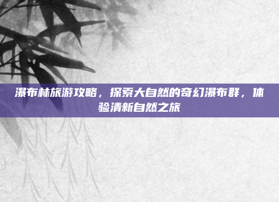 瀑布林旅游攻略,探索大自然的奇幻瀑布群,体验清新自然之旅