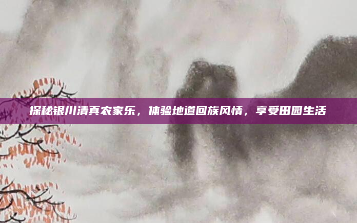 探秘银川清真农家乐,体验地道回族风情,享受田园生活