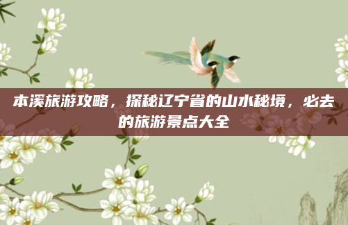 本溪旅游攻略,探秘辽宁省的山水秘境,必去的旅游景点大全