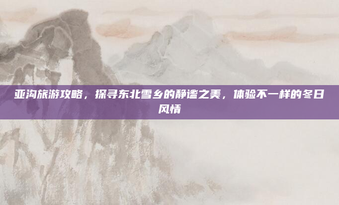亚沟旅游攻略,探寻东北雪乡的静谧之美,体验不一样的冬日风情