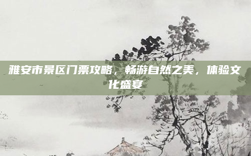雅安市景区门票攻略，畅游自然之美，体验文化盛宴