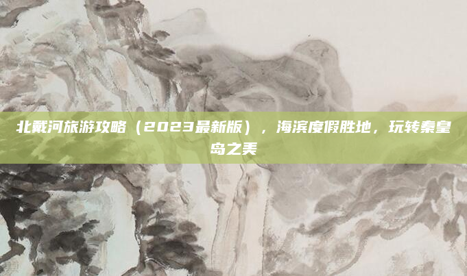北戴河旅游攻略(2023最新版),海滨度假胜地,玩转秦皇岛之美