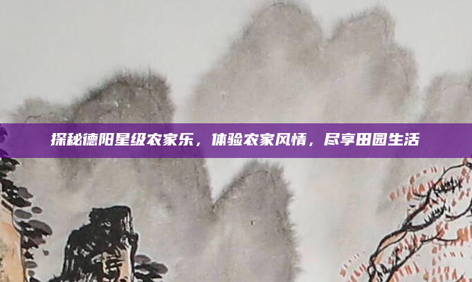 探秘德阳星级农家乐,体验农家风情,尽享田园生活