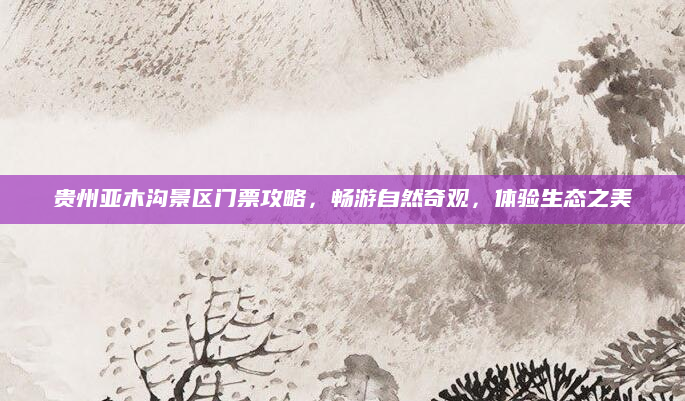 贵州亚木沟景区门票攻略,畅游自然奇观,体验生态之美